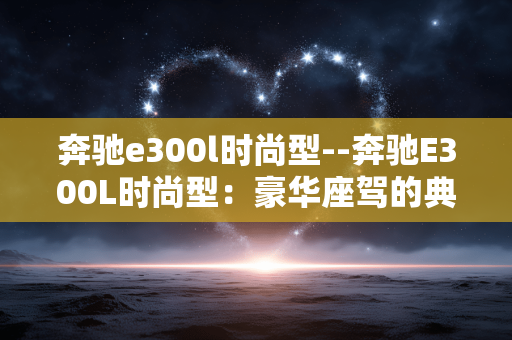 奔驰e300l时尚型--奔驰E300L时尚型：豪华座驾的典范之选