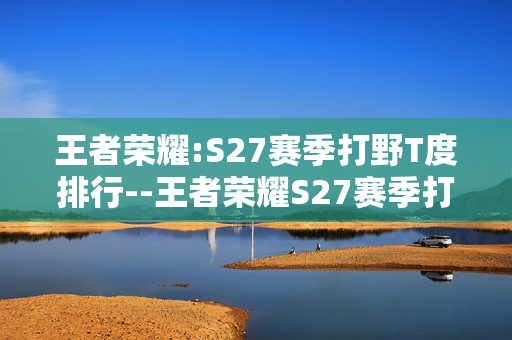 王者荣耀:S27赛季打野T度排行--王者荣耀S27赛季打野英雄强度排名