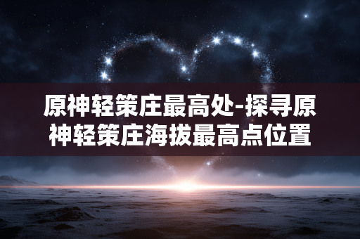 原神轻策庄最高处-探寻原神轻策庄海拔最高点位置 原神轻策庄最高处-探寻原神轻策庄海拔最高点位置