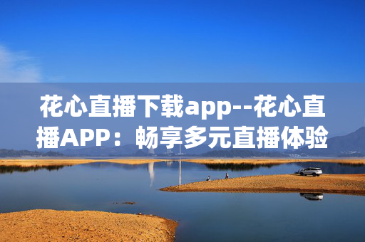 花心直播下载app--花心直播APP：畅享多元直播体验