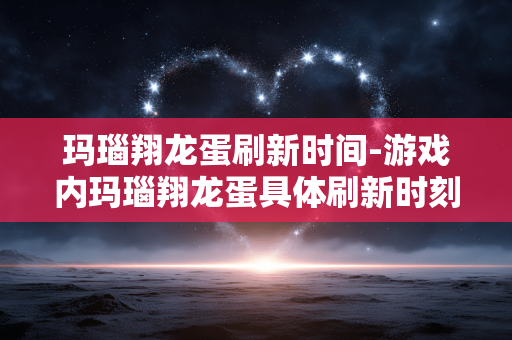 玛瑙翔龙蛋刷新时间-游戏内玛瑙翔龙蛋具体刷新时刻 玛瑙翔龙蛋刷新时间-游戏内玛瑙翔龙蛋具体刷新时刻