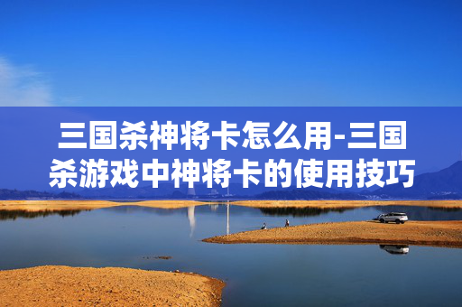 三国杀神将卡怎么用-三国杀游戏中神将卡的使用技巧分享