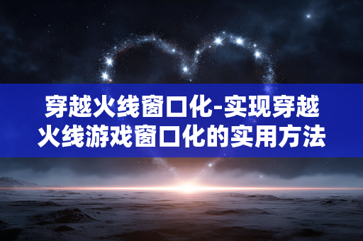 穿越火线窗口化-实现穿越火线游戏窗口化的实用方法 穿越火线窗口化-实现穿越火线游戏窗口化的实用方法