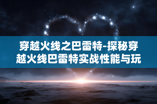 穿越火线之巴雷特-探秘穿越火线巴雷特实战性能与玩法 穿越火线之巴雷特-探秘穿越火线巴雷特实战性能与玩法