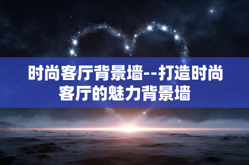 时尚客厅背景墙--打造时尚客厅的魅力背景墙