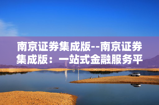 南京证券集成版--南京证券集成版：一站式金融服务平台
