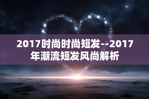 2017时尚时尚短发--2017年潮流短发风尚解析