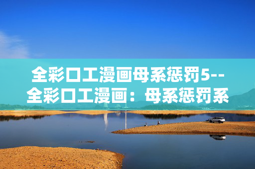 全彩口工漫画母系惩罚5--全彩口工漫画：母系惩罚系列之五
