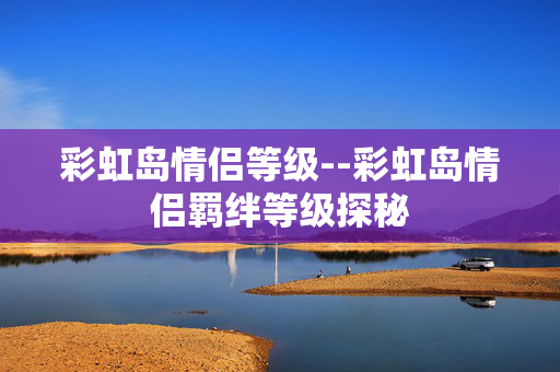 彩虹岛情侣等级--彩虹岛情侣羁绊等级探秘