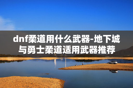 dnf柔道用什么武器-地下城与勇士柔道适用武器推荐 dnf柔道用什么武器-地下城与勇士柔道适用武器推荐