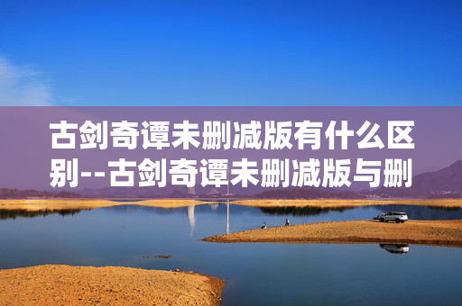 古剑奇谭未删减版有什么区别--古剑奇谭未删减版与删减版的差异