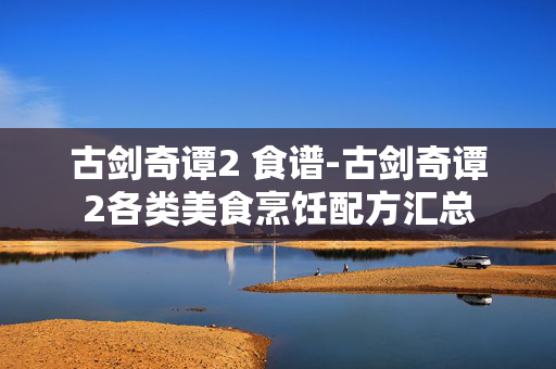 古剑奇谭2 食谱-古剑奇谭2各类美食烹饪配方汇总 古剑奇谭2 食谱-古剑奇谭2各类美食烹饪配方汇总