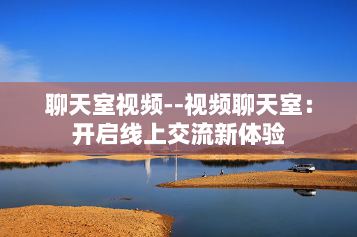 聊天室视频--视频聊天室：开启线上交流新体验