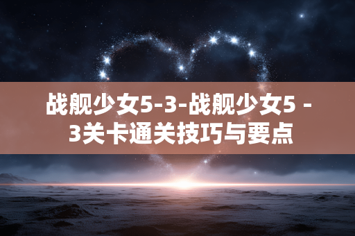 战舰少女5-3-战舰少女5 - 3关卡通关技巧与要点 战舰少女5-3-战舰少女5 - 3关卡通关技巧与要点