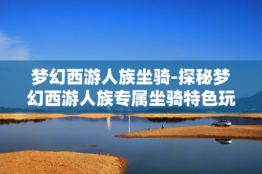 梦幻西游人族坐骑-探秘梦幻西游人族专属坐骑特色玩法 梦幻西游人族坐骑-探秘梦幻西游人族专属坐骑特色玩法