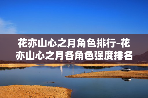 花亦山心之月角色排行-花亦山心之月各角色强度排名情况 花亦山心之月角色排行-花亦山心之月各角色强度排名情况