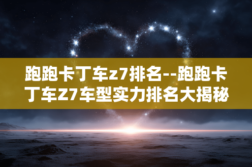 跑跑卡丁车z7排名--跑跑卡丁车Z7车型实力排名大揭秘