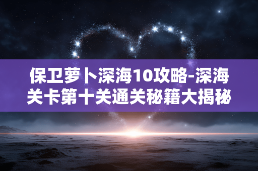 保卫萝卜深海10攻略-深海关卡第十关通关秘籍大揭秘 保卫萝卜深海10攻略-深海关卡第十关通关秘籍大揭秘