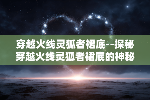 穿越火线灵狐者裙底--探秘穿越火线灵狐者裙底的神秘世界
