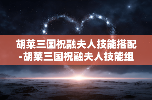 胡莱三国祝融夫人技能搭配-胡莱三国祝融夫人技能组合实用攻略