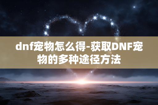 dnf宠物怎么得-获取DNF宠物的多种途径方法