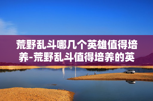 荒野乱斗哪几个英雄值得培养-荒野乱斗值得培养的英雄推荐盘点 荒野乱斗哪几个英雄值得培养-荒野乱斗值得培养的英雄推荐盘点