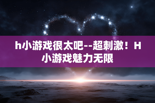 h小游戏很太吧--超刺激！H小游戏魅力无限