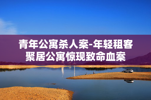 青年公寓杀人案-年轻租客聚居公寓惊现致命血案 青年公寓杀人案-年轻租客聚居公寓惊现致命血案