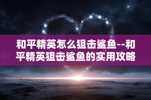 和平精英怎么狙击鲨鱼--和平精英狙击鲨鱼的实用攻略