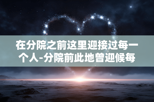 在分院之前这里迎接过每一个人-分院前此地曾迎候每一位到访者 在分院之前这里迎接过每一个人-分院前此地曾迎候每一位到访者