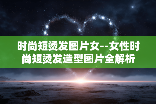 时尚短烫发图片女--女性时尚短烫发造型图片全解析