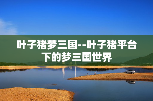 叶子猪梦三国--叶子猪平台下的梦三国世界