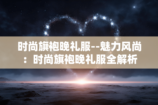 时尚旗袍晚礼服--魅力风尚：时尚旗袍晚礼服全解析