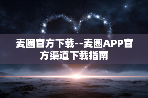麦圈官方下载--麦圈APP官方渠道下载指南