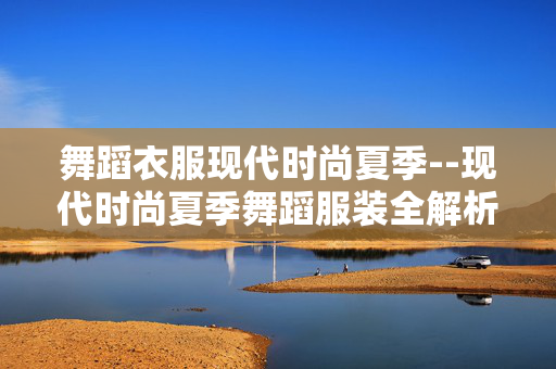 舞蹈衣服现代时尚夏季--现代时尚夏季舞蹈服装全解析