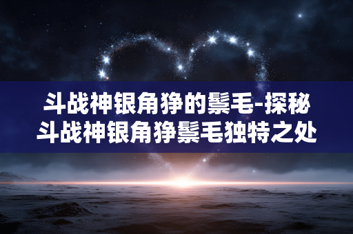 斗战神银角狰的鬃毛-探秘斗战神银角狰鬃毛独特之处 斗战神银角狰的鬃毛-探秘斗战神银角狰鬃毛独特之处