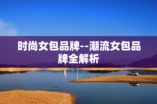 时尚女包品牌--潮流女包品牌全解析