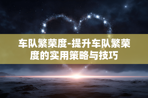 车队繁荣度-提升车队繁荣度的实用策略与技巧