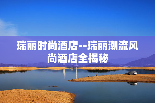 瑞丽时尚酒店--瑞丽潮流风尚酒店全揭秘