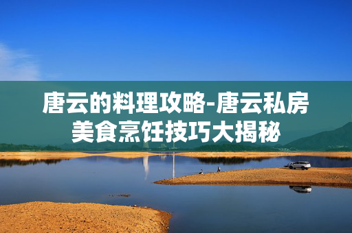 唐云的料理攻略-唐云私房美食烹饪技巧大揭秘 唐云的料理攻略-唐云私房美食烹饪技巧大揭秘