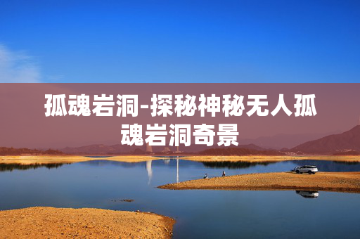 孤魂岩洞-探秘神秘无人孤魂岩洞奇景 孤魂岩洞-探秘神秘无人孤魂岩洞奇景