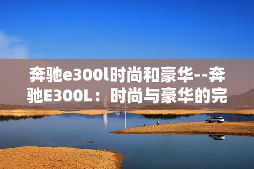 奔驰e300l时尚和豪华--奔驰E300L：时尚与豪华的完美融合