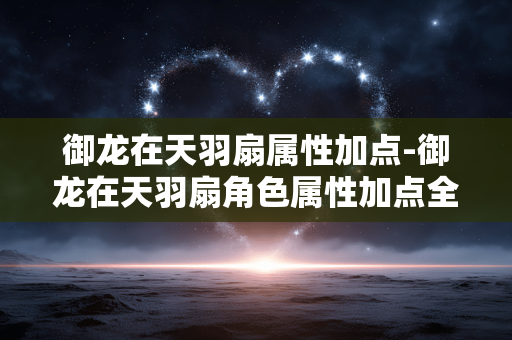 御龙在天羽扇属性加点-御龙在天羽扇角色属性加点全攻略 御龙在天羽扇属性加点-御龙在天羽扇角色属性加点全攻略