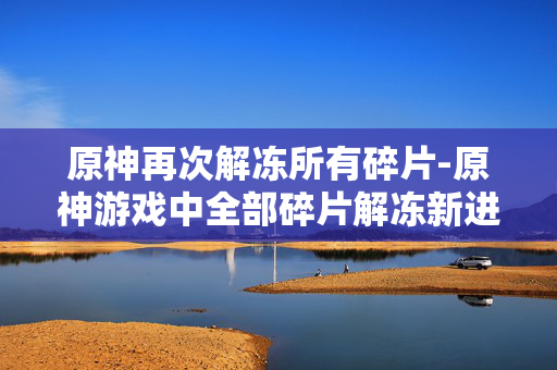 原神再次解冻所有碎片-原神游戏中全部碎片解冻新进展 原神再次解冻所有碎片-原神游戏中全部碎片解冻新进展