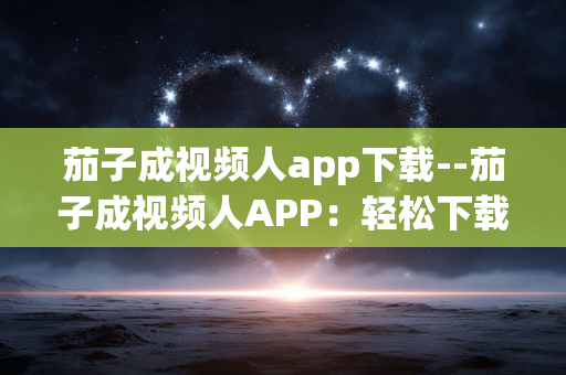 茄子成视频人app下载--茄子成视频人APP：轻松下载开启精彩