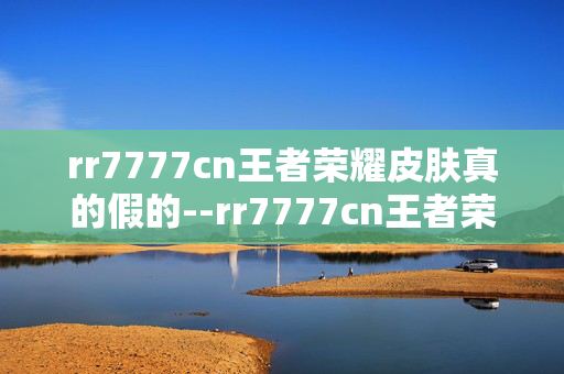rr7777cn王者荣耀皮肤真的假的--rr7777cn王者荣耀皮肤真假大揭秘