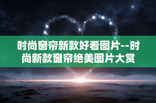 时尚窗帘新款好看图片--时尚新款窗帘绝美图片大赏