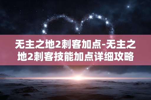 无主之地2刺客加点-无主之地2刺客技能加点详细攻略 无主之地2刺客加点-无主之地2刺客技能加点详细攻略