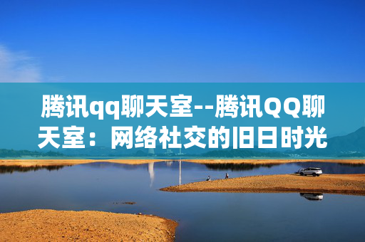 腾讯qq聊天室--腾讯QQ聊天室：网络社交的旧日时光