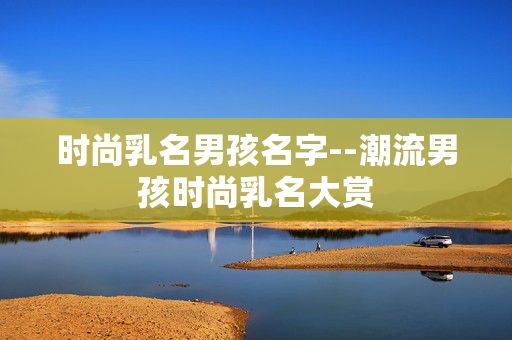 时尚乳名男孩名字--潮流男孩时尚乳名大赏